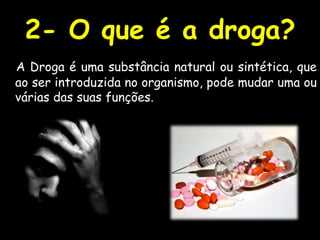 2- O que é a droga? A Droga é uma substância natural ou sintética, que ao ser introduzida no organismo, pode mudar uma ou várias das suas funções. 