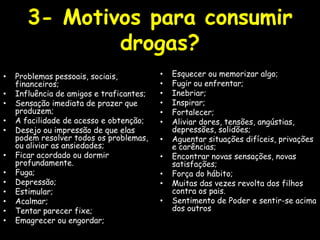 3- Motivos para consumir drogas? Problemas pessoais, sociais, financeiros; Influência de amigos e traficantes;Sensação imediata de prazer que produzem; A facilidade de acesso e obtenção; Desejo ou impressão de que elas podem resolver todos os problemas,  ou aliviar as ansiedades; Ficar acordado ou dormir profundamente.Fuga; Depressão; Estimular; Acalmar; Tentar parecer fixe; Emagrecer ou engordar; Esquecer ou memorizar algo; Fugir ou enfrentar; Inebriar; Inspirar; Fortalecer; Aliviar dores, tensões, angústias, depressões, solidões; Aguentar situações difíceis, privações e carências; Encontrar novas sensações, novas satisfações; Força do hábito; Muitas das vezes revolta dos filhos contra os pais. Sentimento de Poder e sentir-se acima dos outros 
