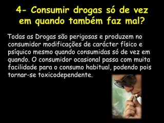 4- Consumir drogas só de vez em quando também faz mal?Todas as Drogas são perigosas e produzem no consumidor modificações de carácter físico e psíquico mesmo quando consumidas só de vez em quando. O consumidor ocasional passa com muita facilidade para o consumo habitual, podendo pois tornar-se toxicodependente.