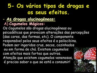5- Os vários tipos de drogas e os seus efeitos.As drogas alucinogéneas: A) Cogumelos Mágicos:Os Cogumelos são drogas alucinogéneas ou psicadélicas que provocam alterações das percepções (das cores, das formas, etc). O componente responsável pelos seus efeitos é a psilocibina.Podem ser ingeridos crus, secos, cozinhadosou em forma de chá. Existem cogumelos com efeitos mais fortes que outros. Atenção que existem cogumelos venenosos, é preciso saber o que se está a consumir! 