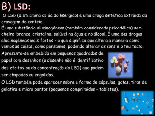 B) LSD: O LSD (dietilamina do ácido lisérgico) é uma droga sintética extraída da cravagem do centeio.É uma substância alucinogéneas (também considerada psicadélica) sem cheiro, branca, cristalina, solúvel na água e no álcool. É uma das drogas alucinogéneas mais fortes - o que significa que altera a maneira como vemos as coisas, como pensamos, podendo alterar os sons e o teu tacto. Apresenta-se embebida em pequenos quadrados depapel com desenhos (o desenho não é identificativo dos efeitos ou da concentração do LSD) que podem ser chupados ou engolidos. O LSD também pode aparecer sobre a forma de cápsulas, gotas, tiras de gelatina e micro pontos (pequenos comprimidos - tabletes). 