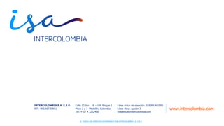© TODOS LOS DERECHOS RESERVADOS POR INTERCOLOMBIA S.A. E.S.P.© TODOS LOS DERECHOS RESERVADOS POR INTERCOLOMBIA S.A. E.S.P.
www.intercolombia.com
INTERCOLOMBIA S.A. E.S.P.
NIT: 900.667.590-1
Línea única de atención: 018000 942001
Línea ética: opción 3
lineaetica@intercolombia.com
Calle 12 Sur 18 – 168 Bloque 1
Pisos 2 y 3 Medellín, Colombia
Tel: + 57 4 3252400
 