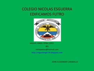 COLEGIO NICOLAS ESGUERRA EDIFICAMOS FUTRO MIGUEL ANGEL PEÑA LOPEZ  801 [email_address] http://miguelangel-99.blogspot.com JOHN ALEXANDER CARABALLO 