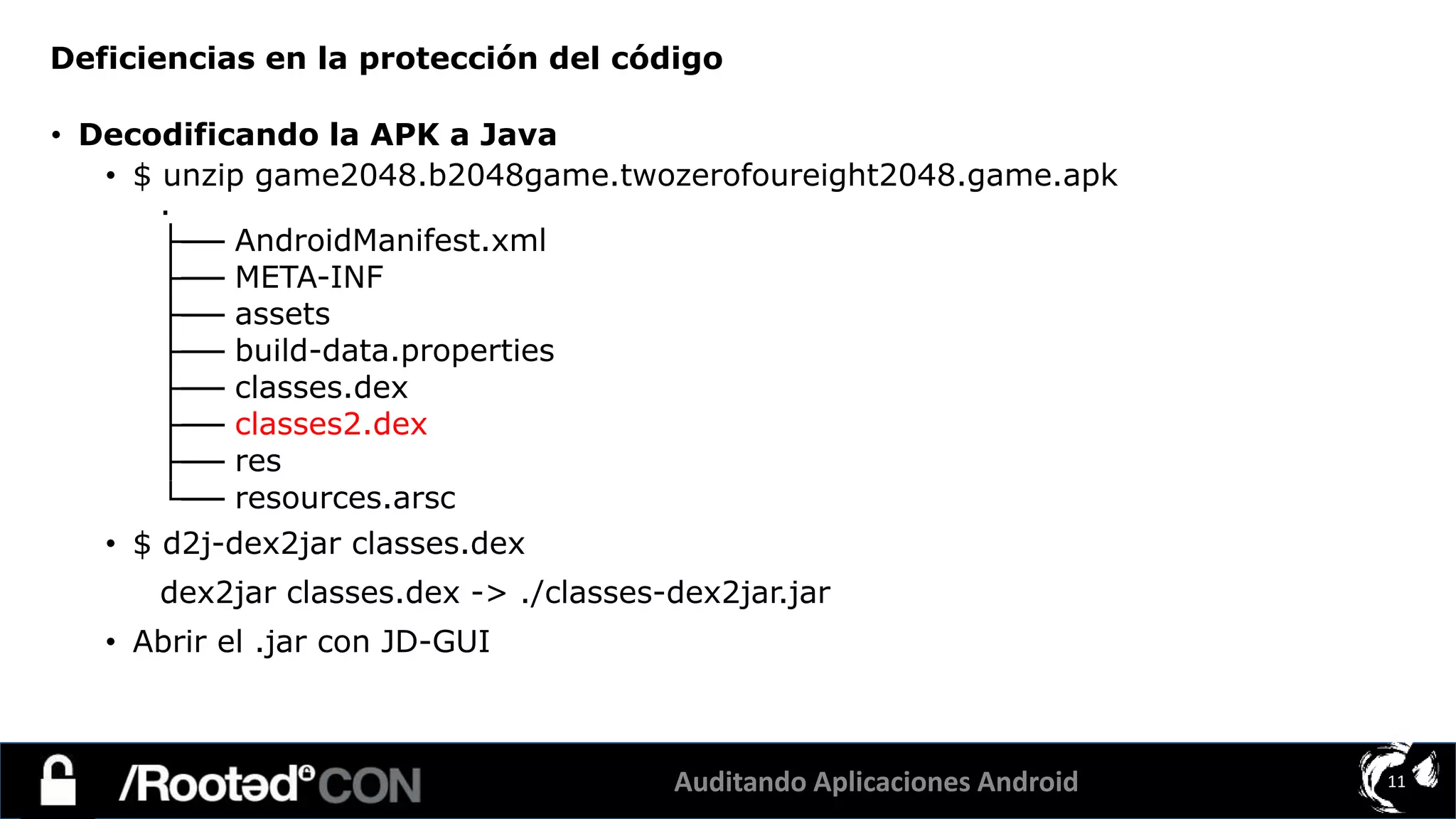 Auditando Aplicaciones Android 11
• Decodificando la APK a Java
• $ unzip game2048.b2048game.twozerofoureight2048.game.apk
.
├── AndroidManifest.xml
├── META-INF
├── assets
├── build-data.properties
├── classes.dex
├── classes2.dex
├── res
└── resources.arsc
• $ d2j-dex2jar classes.dex
dex2jar classes.dex -> ./classes-dex2jar.jar
• Abrir el .jar con JD-GUI
Deficiencias en la protección del código
 