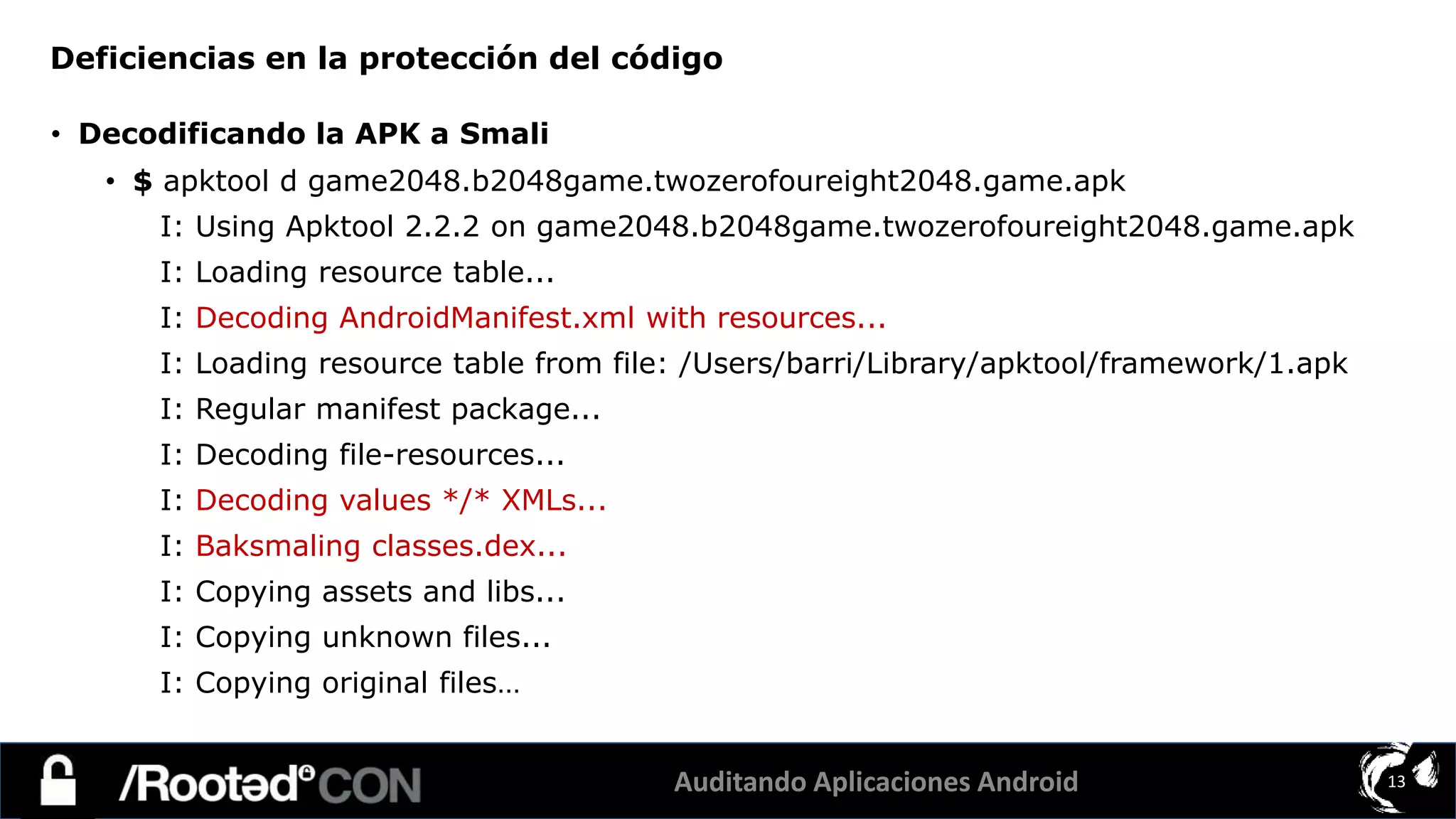 Auditando Aplicaciones Android 13
• Decodificando la APK a Smali
• $ apktool d game2048.b2048game.twozerofoureight2048.game.apk
I: Using Apktool 2.2.2 on game2048.b2048game.twozerofoureight2048.game.apk
I: Loading resource table...
I: Decoding AndroidManifest.xml with resources...
I: Loading resource table from file: /Users/barri/Library/apktool/framework/1.apk
I: Regular manifest package...
I: Decoding file-resources...
I: Decoding values */* XMLs...
I: Baksmaling classes.dex...
I: Copying assets and libs...
I: Copying unknown files...
I: Copying original files…
Deficiencias en la protección del código
 
