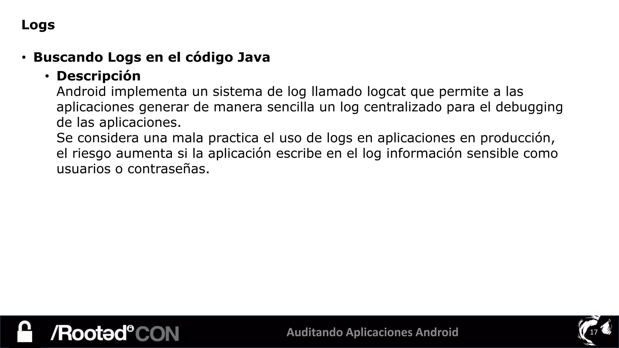 Auditando Aplicaciones Android 17
• Buscando Logs en el código Java
• Descripción
Android implementa un sistema de log llamado logcat que permite a las
aplicaciones generar de manera sencilla un log centralizado para el debugging
de las aplicaciones.
Se considera una mala practica el uso de logs en aplicaciones en producción,
el riesgo aumenta si la aplicación escribe en el log información sensible como
usuarios o contraseñas.
Logs
 