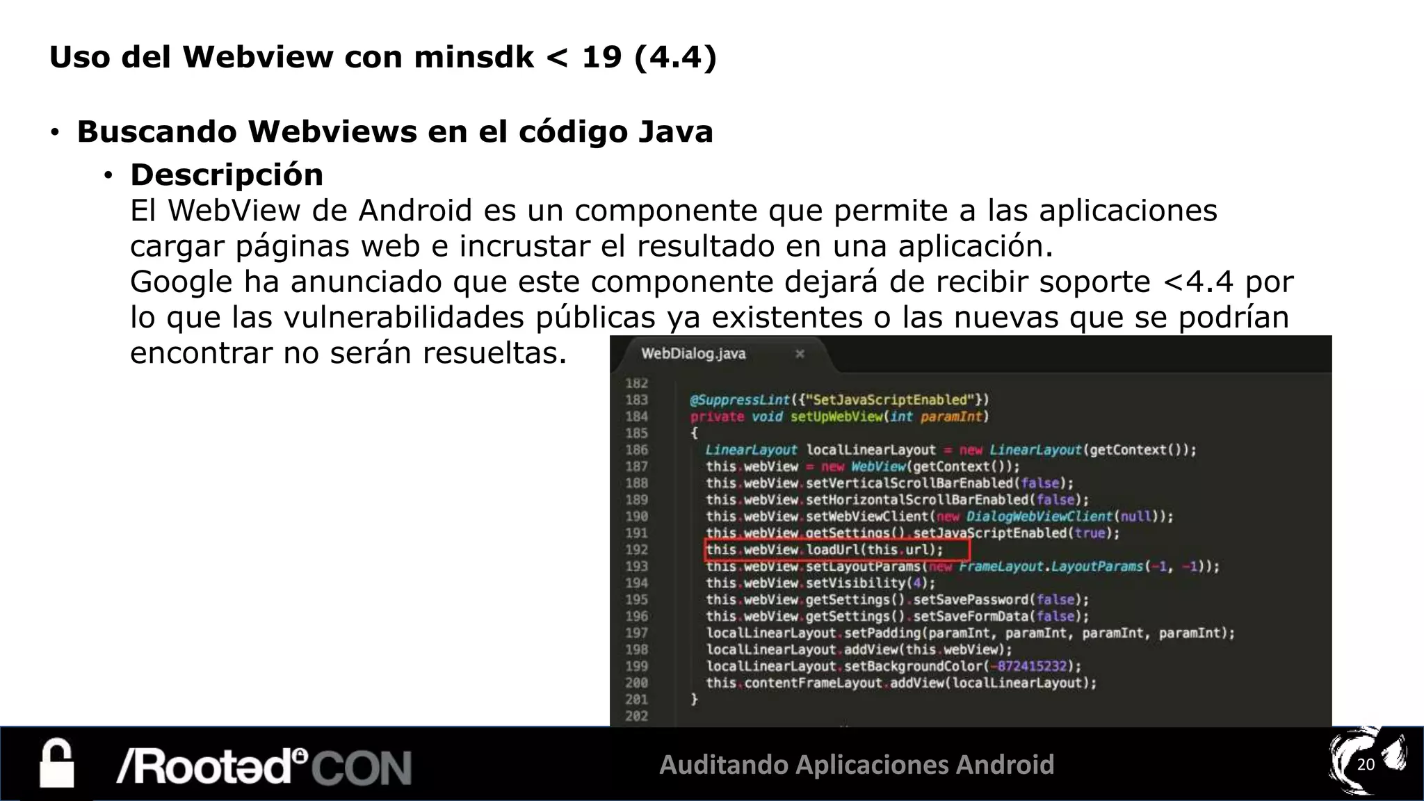 Auditando Aplicaciones Android 20
• Buscando Webviews en el código Java
• Descripción
El WebView de Android es un componente que permite a las aplicaciones
cargar páginas web e incrustar el resultado en una aplicación.
Google ha anunciado que este componente dejará de recibir soporte <4.4 por
lo que las vulnerabilidades públicas ya existentes o las nuevas que se podrían
encontrar no serán resueltas.
Uso del Webview con minsdk < 19 (4.4)
 