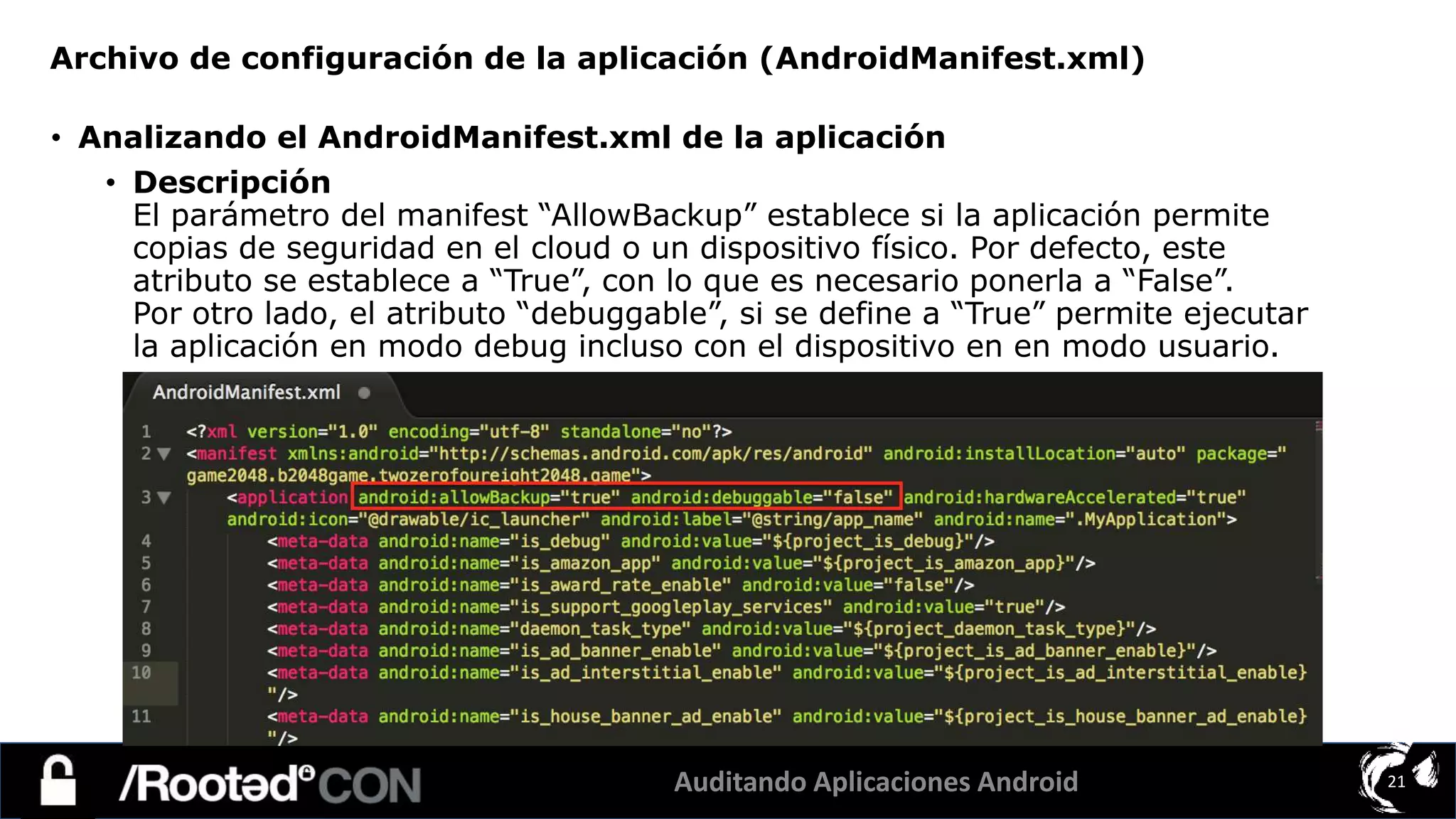 Auditando Aplicaciones Android 21
• Analizando el AndroidManifest.xml de la aplicación
• Descripción
El parámetro del manifest “AllowBackup” establece si la aplicación permite
copias de seguridad en el cloud o un dispositivo físico. Por defecto, este
atributo se establece a “True”, con lo que es necesario ponerla a “False”.
Por otro lado, el atributo “debuggable”, si se define a “True” permite ejecutar
la aplicación en modo debug incluso con el dispositivo en en modo usuario.
Archivo de configuración de la aplicación (AndroidManifest.xml)
 