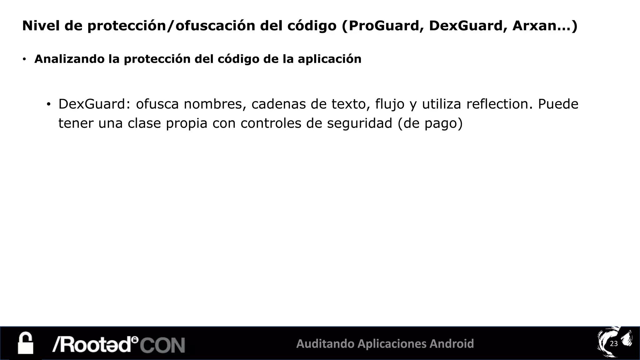 Auditando Aplicaciones Android 23
• Analizando la protección del código de la aplicación
• DexGuard: ofusca nombres, cadenas de texto, flujo y utiliza reflection. Puede
tener una clase propia con controles de seguridad (de pago)
Nivel de protección/ofuscación del código (ProGuard, DexGuard, Arxan…)
 