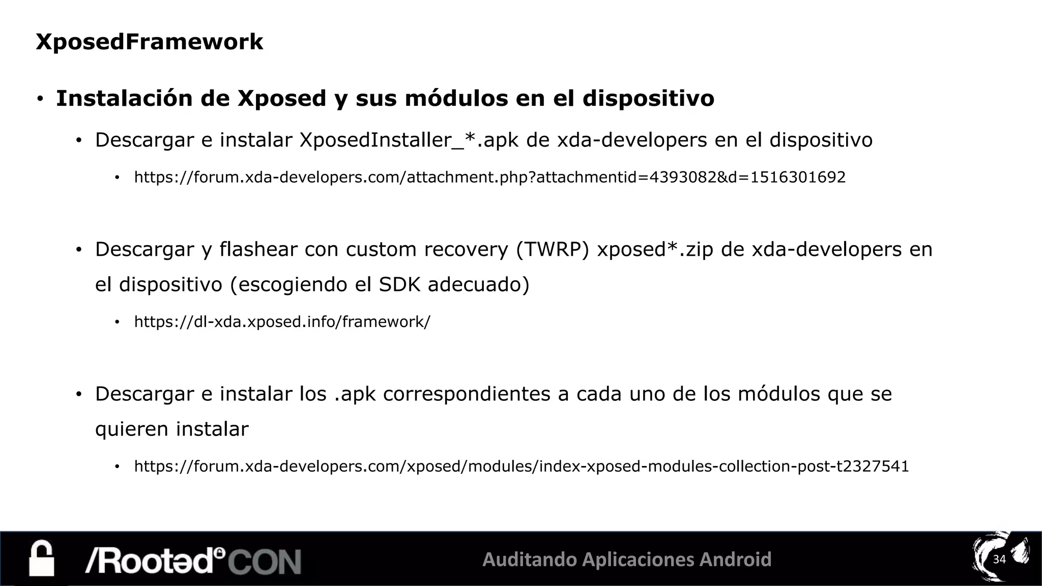 Auditando Aplicaciones Android 34
• Instalación de Xposed y sus módulos en el dispositivo
• Descargar e instalar XposedInstaller_*.apk de xda-developers en el dispositivo
• https://forum.xda-developers.com/attachment.php?attachmentid=4393082&d=1516301692
• Descargar y flashear con custom recovery (TWRP) xposed*.zip de xda-developers en
el dispositivo (escogiendo el SDK adecuado)
• https://dl-xda.xposed.info/framework/
• Descargar e instalar los .apk correspondientes a cada uno de los módulos que se
quieren instalar
• https://forum.xda-developers.com/xposed/modules/index-xposed-modules-collection-post-t2327541
XposedFramework
 