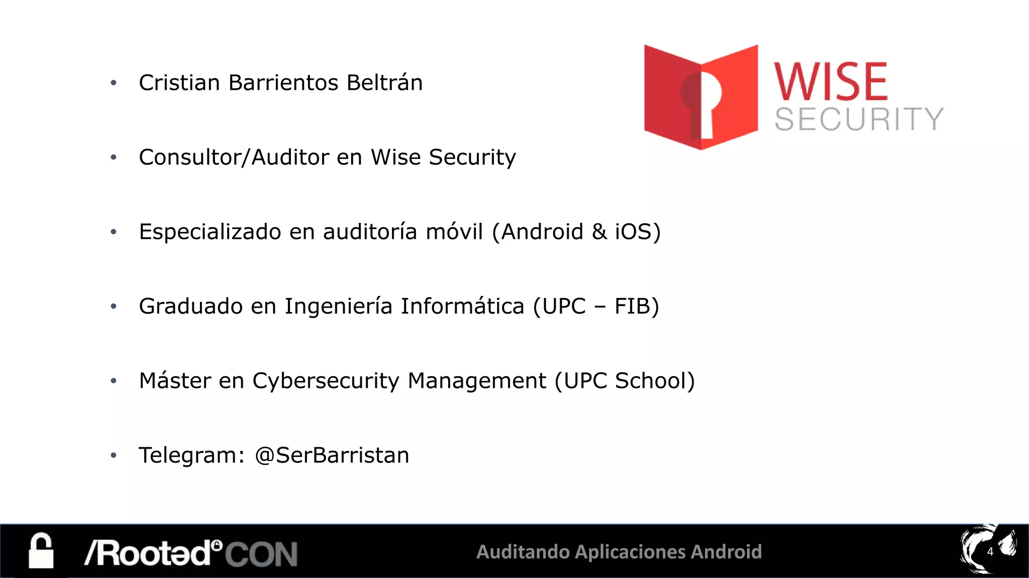 Auditando Aplicaciones Android 4
• Cristian Barrientos Beltrán
• Consultor/Auditor en Wise Security
• Especializado en auditoría móvil (Android & iOS)
• Graduado en Ingeniería Informática (UPC – FIB)
• Máster en Cybersecurity Management (UPC School)
• Telegram: @SerBarristan
 