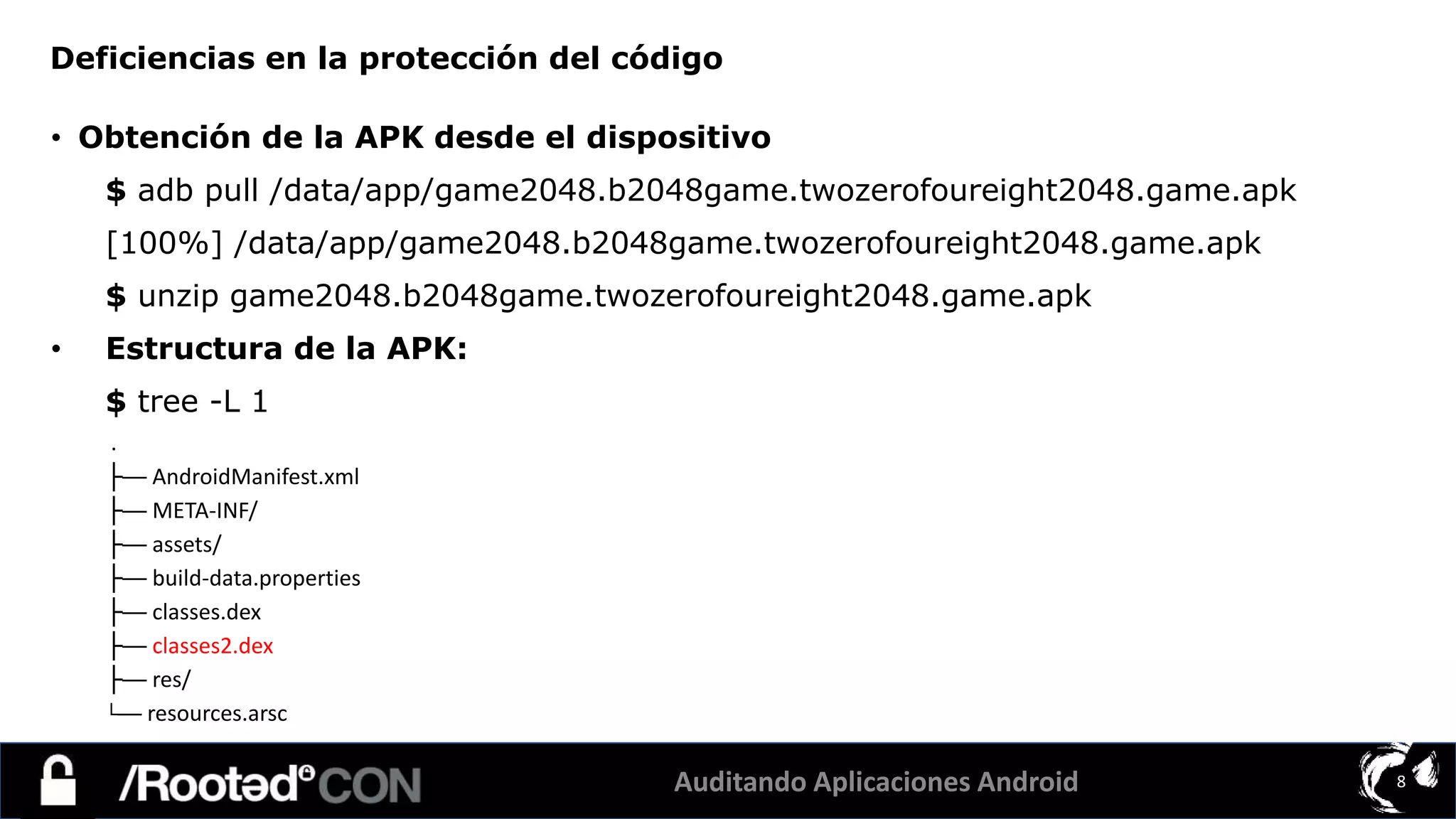 Auditando Aplicaciones Android 8
• Obtención de la APK desde el dispositivo
$ adb pull /data/app/game2048.b2048game.twozerofoureight2048.game.apk
[100%] /data/app/game2048.b2048game.twozerofoureight2048.game.apk
$ unzip game2048.b2048game.twozerofoureight2048.game.apk
• Estructura de la APK:
$ tree -L 1
.
├── AndroidManifest.xml
├── META-INF/
├── assets/
├── build-data.properties
├── classes.dex
├── classes2.dex
├── res/
└── resources.arsc
Deficiencias en la protección del código
 