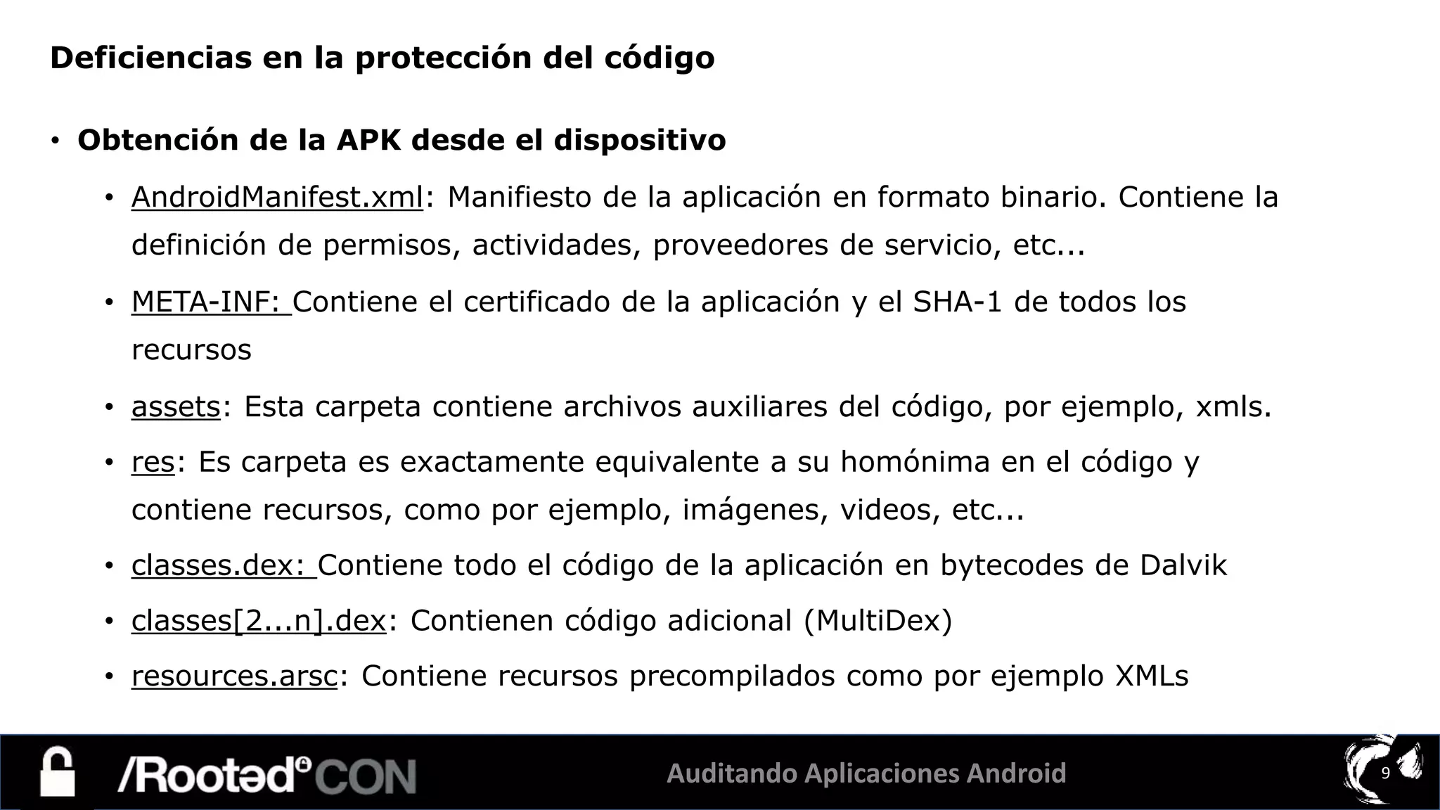 Auditando Aplicaciones Android 9
• Obtención de la APK desde el dispositivo
• AndroidManifest.xml: Manifiesto de la aplicación en formato binario. Contiene la
definición de permisos, actividades, proveedores de servicio, etc...
• META-INF: Contiene el certificado de la aplicación y el SHA-1 de todos los
recursos
• assets: Esta carpeta contiene archivos auxiliares del código, por ejemplo, xmls.
• res: Es carpeta es exactamente equivalente a su homónima en el código y
contiene recursos, como por ejemplo, imágenes, videos, etc...
• classes.dex: Contiene todo el código de la aplicación en bytecodes de Dalvik
• classes[2...n].dex: Contienen código adicional (MultiDex)
• resources.arsc: Contiene recursos precompilados como por ejemplo XMLs
Deficiencias en la protección del código
 
