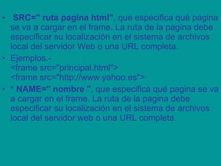   SRC=" ruta pagina html" , que especifica qué pagina se va a cargar en el frame. La ruta de la pagina debe especificar su localización en el sistema de archivos local del servidor Web o una URL completa. Ejemplos.- <frame src="principal.html"> <frame src="http://www.yahoo.es"> * NAME=" nombre " , que especifica qué pagina se va a cargar en el frame. La ruta de la pagina debe especificar su localización en el sistema de archivos local del servidor web o una URL completa. 