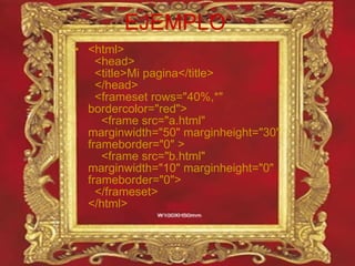 EJEMPLO <html>   <head>   <title>Mi pagina</title>   </head>   <frameset rows="40%,*" bordercolor="red">     <frame src="a.html" marginwidth="50" marginheight="30" frameborder="0" >     <frame src="b.html" marginwidth="10" marginheight="0" frameborder="0">   </frameset> </html> 