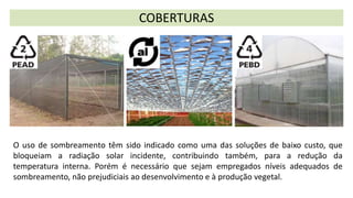 O uso de sombreamento têm sido indicado como uma das soluções de baixo custo, que
bloqueiam a radiação solar incidente, contribuindo também, para a redução da
temperatura interna. Porém é necessário que sejam empregados níveis adequados de
sombreamento, não prejudiciais ao desenvolvimento e à produção vegetal.
COBERTURAS
 