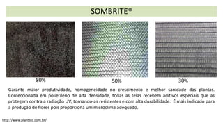 Garante maior produtividade, homogeneidade no crescimento e melhor sanidade das plantas.
Confeccionada em polietileno de alta densidade, todas as telas recebem aditivos especiais que as
protegem contra a radiação UV, tornando-as resistentes e com alta durabilidade. É mais indicado para
a produção de flores pois proporciona um microclima adequado.
SOMBRITE®
30%
50%
80%
http://www.planttec.com.br/
 