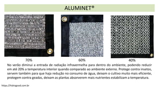 ALUMINET®
No verão diminui a entrada de radiação infravermelha para dentro do ambiente, podendo reduzir
em até 20% a temperatura interior quando comparado ao ambiente externo. Protege contra insetos,
servem também para que haja redução no consumo de água, deixam o cultivo muito mais eficiente,
protegem contra geadas, deixam as plantas absorverem mais nutrientes estabilizam a temperatura.
40%
60%
70%
https://hidrogood.com.br
 