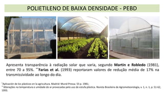 Apresenta transparência à radiação solar que varia, segundo Martin e Robledo (1981),
entre 70 a 95%. **Farias et al. (1993) reportaram valores de redução média de 17% na
transmissividade ao longo do dia.
POLIETILENO DE BAIXA DENSIDADE - PEBD
*Aplicación de los plásticos en la agricultura. Madrid: Mund-Pressa. 55 p. 1981;
**Alterações na temperatura e umidade do ar provocadas pelo uso de estufa plástica. Revista Brasileira de Agrometeorologia, v. 1, n. 1, p. 51-62,
1993.
 