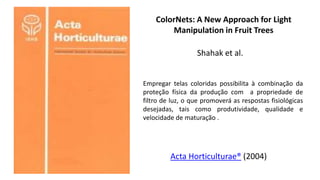 ColorNets: A New Approach for Light
Manipulation in Fruit Trees
Shahak et al.
Acta Horticulturae® (2004)
Empregar telas coloridas possibilita à combinação da
proteção física da produção com a propriedade de
filtro de luz, o que promoverá as respostas fisiológicas
desejadas, tais como produtividade, qualidade e
velocidade de maturação .
 