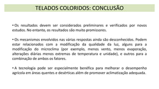 TELADOS COLORIDOS: CONCLUSÃO
• Os resultados devem ser considerados preliminares e verificados por novos
estudos. No entanto, os resultados são muito promissores.
• Os mecanismos envolvidos nas várias respostas ainda são desconhecidos. Podem
estar relacionados com a modificação da qualidade da luz, alguns para a
modificação do microclima (por exemplo, menos vento, menos evaporação,
alterações diárias menos extremas de temperatura e unidade), e outros para a
combinação de ambos os fatores.
• A tecnologia pode ser especialmente benéfica para melhorar o desempenho
agrícola em áreas quentes e desérticas além de promover aclimatização adequada.
 