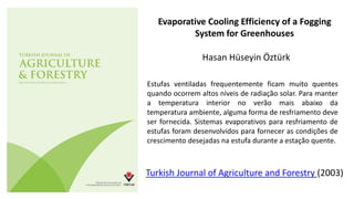 Evaporative Cooling Efficiency of a Fogging
System for Greenhouses
Hasan Hüseyin Öztürk
Turkish Journal of Agriculture and Forestry (2003)
Estufas ventiladas frequentemente ficam muito quentes
quando ocorrem altos níveis de radiação solar. Para manter
a temperatura interior no verão mais abaixo da
temperatura ambiente, alguma forma de resfriamento deve
ser fornecida. Sistemas evaporativos para resfriamento de
estufas foram desenvolvidos para fornecer as condições de
crescimento desejadas na estufa durante a estação quente.
 