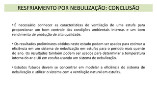 RESFRIAMENTO POR NEBULIZAÇÃO: CONCLUSÃO
• É necessário conhecer as características de ventilação de uma estufa para
proporcionar um bom controle das condições ambientais internas e um bom
rendimento de produção de alta qualidade.
• Os resultados preliminares obtidos neste estudo podem ser usados para estimar a
eficiência em um sistema de nebulização em estufas para o período mais quente
do ano. Os resultados também podem ser usados para determinar a temperatura
interna do ar e UR em estufas usando um sistema de nebulização.
• Estudos futuros devem se concentrar em modelar a eficiência do sistema de
nebulização e utilizar o sistema com a ventilação natural em estufas.
 