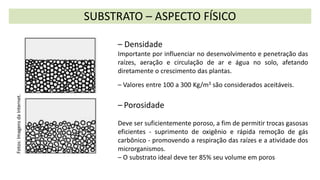 SUBSTRATO – ASPECTO FÍSICO
– Densidade
Importante por influenciar no desenvolvimento e penetração das
raízes, aeração e circulação de ar e água no solo, afetando
diretamente o crescimento das plantas.
– Valores entre 100 a 300 Kg/m3 são considerados aceitáveis.
– Porosidade
Deve ser suficientemente poroso, a fim de permitir trocas gasosas
eficientes - suprimento de oxigênio e rápida remoção de gás
carbônico - promovendo a respiração das raízes e a atividade dos
microrganismos.
– O substrato ideal deve ter 85% seu volume em poros
Fotos:
Imagens
da
Internet.
 