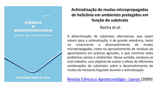 Aclimatização de mudas micropropagadas
de helicônia em ambientes protegidos em
função do substrato
Rocha et al.
Revista Ciência e Agrotecnológia - Lavras (2009)
A determinação de substratos alternativos, que sejam
viáveis para a aclimatização, é de grande relevância, tanto
no crescimento e desenvolvimento de mudas
micropropagadas, como no aproveitamento de resíduos da
agroindústria em práticas agrícolas, o que minimiza estes
problemas sociais e ambientais. Nesse sentido, conduziu-se
este trabalho, com objetivo de avaliar o efeito de diferentes
combinações de substratos sobre o desenvolvimento de
mudas de Heliconia lingulata durante a aclimatização.
 