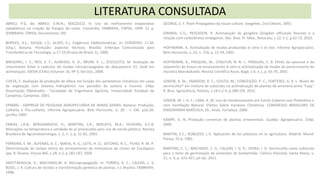 LITERATURA CONSULTADA
ABREU, P.G. de; ABREU, V.M.N.; MAZZUCO, H. Uso do resfriamento evaporativo
(adiabático) na criação de frangos de corte. Concórdia: EMBRAPA, CNPSA, 1999. 51 p.
(EMBRAPA. CNPSA, Documentos, 59).
BORGES, A.L.; SOUZA, L.S.; ALVES, E.J. Exigências Edafoclimáticas. In: CORDEIRO, Z.J.M.
(Org.). Banana. Produção: aspectos técnicos. Brasília: Embrapa Comunicação para
Transferência de Tecnologia. p.17-23.(Frutas do Brasil; 1). 2000.
BREGONCI, I. S.; REIS, E. F.; ALMEIDA, G. D.; BRUM, V. J.; ZUCOLOTO, M. Avaliação do
crescimento foliar e radicular de mudas micropropagadas do abacaxizeiro CV. Gold em
aclimatação. IDESIA (Chile) Volumen 26, Nº 3, Set-Dec, 2008.
COSTA, E. Avaliação da produção de alface em função dos parâmetros climáticos em casas
de vegetação com sistema hidropônico nos períodos de outono e inverno. 144p.
Dissertação (Mestrado) - Faculdade de Engenharia Agrícola, Universidade Estadual de
Campinas, Campinas. 2001.
EPAMIG - EMPRESA DE PESQUISA AGROPECUÁRIA DE MINAS GERAIS. Banana: Produção,
Colheita e Pós-colheita. Informe Agropecuário. Belo Horizonte, V, 20 - n 196. p16-20.
jan/fev 1999.
FARIAS, J.R.B.; BERGAMASCHI, H.; MARTINS, S.R.; BERLATO, M.A.; OLIVEIRA, A.C.B.
Alterações na temperatura e umidade do ar provocadas pelo uso de estufa plástica. Revista
Brasileira de Agrometeorologia, v. 1, n. 1, p. 51-62, 1993.
FERREIRA, E. M.; ALFENAS, A. C.; MAFIA, R. G.; LEITE, H. G.; SATORIO, R. C.; FILHO, R. M. P.
Determinação do tempo ótimo do enraizamento de minestacas de clones de Eucalyptus
spp. R. Árvore, Viçosa-MG, v.28, n.2, p.183-187, 2004
GRATTAPAGLIA, D.; MACHADO,M. A. Micropropagação. In: TORRES, A. C.; CALDAS, L. S;
BUSO, J. A. Cultura de tecidos e transformação genética de plantas, v.1 Brasília: EMBRAPA.
1998.
GEORGE, E. F. Plant Propagation by tissue culture. Exegeties, 2nd Edition, 1993.
GIRARDI, C.G.; PESCADOR, R. Aclimatação de gengibre (Zingiber officinale Roscoe) e a
relação com carboidratos endógenos. Rev. Bras. Pl. Med., Botucatu, v.12, n.1, p.62-72, 2010.
HOFFMANN, A. Aclimatação de mudas produzidas in vitro e in vivo. Informe Agropecuário,
Belo Horizonte, v. 23, n. 216, p. 21-24, 2002.
HOFFMANN, A.; PASQUAL, M., CHALFUN, N. N. J.; FRÁGUAS, C. B. Efeito da sacarose e do
selamento do frasco no enraizamento in vitro e aclimatização de mudas do porta-enxerto de
macieira Marubakaido. Revista Cientifica Rural, Bagé, v.6, n.1, p. 65-70, 2001.
JÚNIOR, A. W.; FRANZON, R. C.; COUTO, M.; CONCEIÇÃO, P. C.; FORTESES, G. R. L. Níveis de
vermiculita® em mistura de substrato na aclimatização de plantas de amoreira-preta 'Tupy'.
R. Bras. Agrociência, Pelotas, v.18 n.2-4, p.188-195, 2012.
JÚNIOR, M. J. A. F.; LIMA, A. M. Uso de Sombreamento em Estufa Coberta com Polietileno e
com Ventilação Natural: Efeitos Sobre Variáveis Climáticas. CONGRESSO BRASILEIRO DE
ENGENHARIA AGRÍCOLA, 19., Anais. Fortaleza: 2000.
KÄMPF, A. N. Produção comercial de plantas ornamentais. Guaíba: Agropecuária. 254p.
2000.
MARTIN, E.C.; ROBLEDO, L.V. Aplicación de los plásticos en la agricultura. Madrid: Mund-
Pressa. 55 p. 1981.
MARTINS, C. C.; MACHADO, C. G.; CALDAS, I. G. R.; VIEIRA, I. G. Vermiculita como substrato
para o teste de germinação de sementes de barbatimão. Ciência Florestal, Santa Maria, v.
21, n. 3, p. 421-427, jul-set, 2011.
 