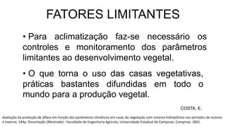 • Para aclimatização faz-se necessário os
controles e monitoramento dos parâmetros
limitantes ao desenvolvimento vegetal.
FATORES LIMITANTES
COSTA, E.
Avaliação da produção de alface em função dos parâmetros climáticos em casas de vegetação com sistema hidropônico nos períodos de outono
e inverno. 144p. Dissertação (Mestrado) - Faculdade de Engenharia Agrícola, Universidade Estadual de Campinas, Campinas. 2001.
• O que torna o uso das casas vegetativas,
práticas bastantes difundidas em todo o
mundo para a produção vegetal.
 