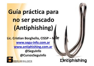 Guía práctica para
no ser pescado
(Antiphishing)
Lic. Cristian Borghello, CISSP – MVP
www.segu-info.com.ar
www.antiphishing.com.ar
@SeguInfo
@CursosSeguInfo

 