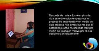 Después de revisar los ejemplos de
vida en redvolucion empezamos el
proceso de enseñanza y en medio de
este proceso nos dimos cuenta que el
aprendizaje seria mucho mas fácil por
medio de tutoriales motivo por el cual
decidimos principalmente utilizar
YouTube para satisfacer las necesidades de
mi aprendiz
 