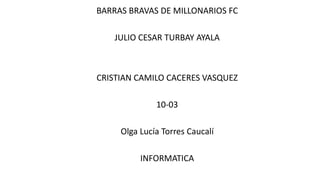 BARRAS BRAVAS DE MILLONARIOS FC
JULIO CESAR TURBAY AYALA
CRISTIAN CAMILO CACERES VASQUEZ
10-03
Olga Lucía Torres Caucalí
INFORMATICA
 