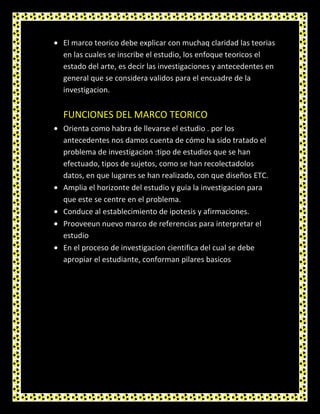 El marco teorico debe explicar con muchaq claridad las teorias
en las cuales se inscribe el estudio, los enfoque teoricos el
estado del arte, es decir las investigaciones y antecedentes en
general que se considera validos para el encuadre de la
investigacion.


FUNCIONES DEL MARCO TEORICO
Orienta como habra de llevarse el estudio . por los
antecedentes nos damos cuenta de cómo ha sido tratado el
problema de investigacion :tipo de estudios que se han
efectuado, tipos de sujetos, como se han recolectadolos
datos, en que lugares se han realizado, con que diseños ETC.
Amplia el horizonte del estudio y guia la investigacion para
que este se centre en el problema.
Conduce al establecimiento de ipotesis y afirmaciones.
Prooveeun nuevo marco de referencias para interpretar el
estudio
En el proceso de investigacion cientifica del cual se debe
apropiar el estudiante, conforman pilares basicos
 