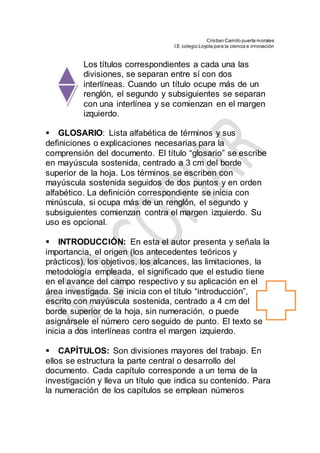 Cristian Camilo puerta morales
I.E colegio Loyola para la ciencia e innovación
Los títulos correspondientes a cada una las
divisiones, se separan entre sí con dos
interlíneas. Cuando un título ocupe más de un
renglón, el segundo y subsiguientes se separan
con una interlínea y se comienzan en el margen
izquierdo.

GLOSARIO: Lista alfabética de términos y sus
definiciones o explicaciones necesarias para la
comprensión del documento. El título “glosario” se escribe
en mayúscula sostenida, centrado a 3 cm del borde
superior de la hoja. Los términos se escriben con
mayúscula sostenida seguidos de dos puntos y en orden
alfabético. La definición correspondiente se inicia con
minúscula, si ocupa más de un renglón, el segundo y
subsiguientes comienzan contra el margen izquierdo. Su
uso es opcional.
INTRODUCCIÓN: En esta el autor presenta y señala la
importancia, el origen (los antecedentes teóricos y
prácticos), los objetivos, los alcances, las limitaciones, la
metodología empleada, el significado que el estudio tiene
en el avance del campo respectivo y su aplicación en el
área investigada. Se inicia con el título “introducción”,
escrito con mayúscula sostenida, centrado a 4 cm del
borde superior de la hoja, sin numeración, o puede
asignársele el número cero seguido de punto. El texto se
inicia a dos interlíneas contra el margen izquierdo.
CAPÍTULOS: Son divisiones mayores del trabajo. En
ellos se estructura la parte central o desarrollo del
documento. Cada capítulo corresponde a un tema de la
investigación y lleva un título que indica su contenido. Para
la numeración de los capítulos se emplean números
 