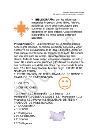 Cristian Camilo puerta morales
I.E colegio Loyola para la ciencia e innovación

BIBLIOGRAFÍA: son los diferentes
materiales impresos como libros, folletos,
periódicos, entre otros consultados para
sustentar el trabajo. Su inclusión es
obligatoria en todo trabajo. Cada referencia
bibliográfica se inicia contra el margen
izquierdo.
PRESENTACIÓN: La presentación de un trabajo escrito
debe lograr claridad, concisión, precisión, sencillez y vigor
expresivo en la exposición de la idea. El papel a utilizar en
todo trabajo escrito debe ser tamaño carta o A4, Se escribe
por una sola cara de la hoja, preferiblemente de color
blanco, todas la hojas deben conservar el mismo tamaño y
color. Se escribe a una interlínea y los títulos se separan de
sus contenidos con doble interlínea. Se recomienda la letra
Arial 12 o Time New Roman 14 color negro. EJEMPLO DE
NOMENCLATURA:
1. PRESENTACIÓN DE TESIS, TRABAJOS DE GRADO Y
TRABAJOS DE INVESTIGACIÓN
1.1 OBJETO
1.2 DEFINICIONES
1.2.1 Autor 1.2.2 Bibliografía 1.2.3 Ensayo 1.2.4
Monografía 1.3 GENERALIDADES 1.3.1 Planeación 1.3.2
Propuesta 1.3.3 Proyecto 2. ESQUEMAS DE TESIS Y
TRABAJOS DE INVESTIGACIÓN
2.1 LA CUBIERTA
2.1.1 Partes
2.1.2 Márgenes
2.2 LA PORTADA
2.2.1 Partes
2.2.2 Márgenes
 