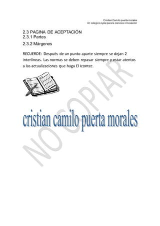 Cristian Camilo puerta morales
I.E colegio Loyola para la ciencia e innovación
2.3 PAGINA DE ACEPTACIÓN
2.3.1 Partes
2.3.2 Márgenes
RECUERDE: Después de un punto aparte siempre se dejan 2
interlíneas. Las normas se deben repasar siempre y estar atentos
a las actualizaciones que haga El Icontec.
 