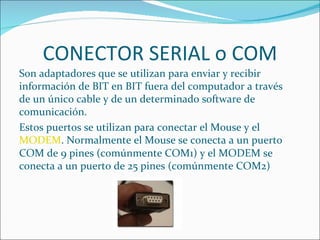 CONECTOR SERIAL o COM
Son adaptadores que se utilizan para enviar y recibir
información de BIT en BIT fuera del computador a través
de un único cable y de un determinado software de
comunicación.
Estos puertos se utilizan para conectar el Mouse y el
MODEM. Normalmente el Mouse se conecta a un puerto
COM de 9 pines (comúnmente COM1) y el MODEM se
conecta a un puerto de 25 pines (comúnmente COM2)
 