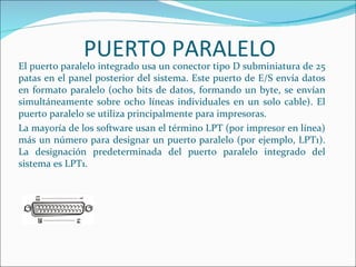 PUERTO PARALELO
El puerto paralelo integrado usa un conector tipo D subminiatura de 25
patas en el panel posterior del sistema. Este puerto de E/S envía datos
en formato paralelo (ocho bits de datos, formando un byte, se envían
simultáneamente sobre ocho líneas individuales en un solo cable). El
puerto paralelo se utiliza principalmente para impresoras.
La mayoría de los software usan el término LPT (por impresor en línea)
más un número para designar un puerto paralelo (por ejemplo, LPT1).
La designación predeterminada del puerto paralelo integrado del
sistema es LPT1.
 