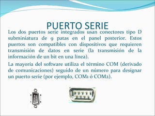 PUERTO SERIE
Los dos puertos serie integrados usan conectores tipo D
subminiatura de 9 patas en el panel posterior. Estos
puertos son compatibles con dispositivos que requieren
transmisión de datos en serie (la transmisión de la
información de un bit en una línea).
La mayoría del software utiliza el término COM (derivado
de comunicaciones) seguido de un número para designar
un puerto serie (por ejemplo, COM1 ó COM2).
 