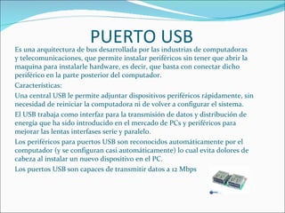 PUERTO USB
Es una arquitectura de bus desarrollada por las industrias de computadoras
y telecomunicaciones, que permite instalar periféricos sin tener que abrir la
maquina para instalarle hardware, es decir, que basta con conectar dicho
periférico en la parte posterior del computador.
Características:
Una central USB le permite adjuntar dispositivos periféricos rápidamente, sin
necesidad de reiniciar la computadora ni de volver a configurar el sistema.
El USB trabaja como interfaz para la transmisión de datos y distribución de
energía que ha sido introducido en el mercado de PCs y periféricos para
mejorar las lentas interfases serie y paralelo.
Los periféricos para puertos USB son reconocidos automáticamente por el
computador (y se configuran casi automáticamente) lo cual evita dolores de
cabeza al instalar un nuevo dispositivo en el PC.
Los puertos USB son capaces de transmitir datos a 12 Mbps
 