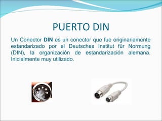 PUERTO DIN
Un Conector DIN es un conector que fue originariamente
estandarizado por el Deutsches Institut für Normung
(DIN), la organización de estandarización alemana.
Inicialmente muy utilizado.
 