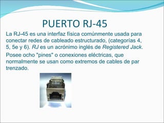 PUERTO RJ-45
La RJ-45 es una interfaz física comúnmente usada para
conectar redes de cableado estructurado, (categorías 4,
5, 5e y 6). RJ es un acrónimo inglés de Registered Jack.
Posee ocho "pines" o conexiones eléctricas, que
normalmente se usan como extremos de cables de par
trenzado.
 