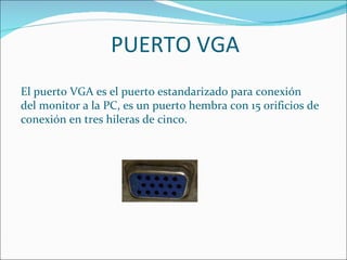 PUERTO VGA
El puerto VGA es el puerto estandarizado para conexión
del monitor a la PC, es un puerto hembra con 15 orificios de
conexión en tres hileras de cinco.
 