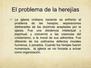 El problema de la herejías
La iglesia cristiana naciente se enfrento al
problema de las herejías, separaciones
deliberadas de las doctrinas aceptadas por la
iglesia. Fue una disidencia intelectual y
espiritual, y concernió a las creencias del
cristianismo, a la moral de sus adheridos. Fue
diferente de los ordinarios defectos morales
humanos, o pecados. Cuando los herejes fueron
numerosos, la iglesia se vio forzada a actuar
como organización.
 