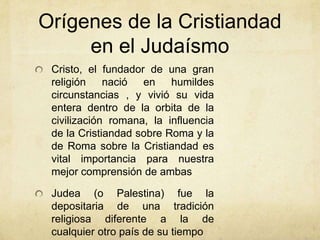 Orígenes de la Cristiandad
en el Judaísmo
Cristo, el fundador de una gran
religión nació en humildes
circunstancias , y vivió su vida
entera dentro de la orbita de la
civilización romana, la influencia
de la Cristiandad sobre Roma y la
de Roma sobre la Cristiandad es
vital importancia para nuestra
mejor comprensión de ambas
Judea (o Palestina) fue la
depositaria de una tradición
religiosa diferente a la de
cualquier otro país de su tiempo
 