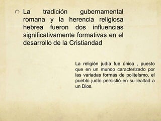 La tradición gubernamental
romana y la herencia religiosa
hebrea fueron dos influencias
significativamente formativas en el
desarrollo de la Cristiandad
La religión judía fue única , puesto
que en un mundo caracterizado por
las variadas formas de politeísmo, el
pueblo judío persistió en su lealtad a
un Dios.
 