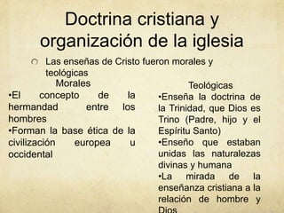 Doctrina cristiana y
organización de la iglesia
Las enseñas de Cristo fueron morales y
teológicas
Morales
•El concepto de la
hermandad entre los
hombres
•Forman la base ética de la
civilización europea u
occidental
Teológicas
•Enseña la doctrina de
la Trinidad, que Dios es
Trino (Padre, hijo y el
Espíritu Santo)
•Enseño que estaban
unidas las naturalezas
divinas y humana
•La mirada de la
enseñanza cristiana a la
relación de hombre y
 