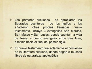 Los primeros cristianos se apropiaron las
Sagradas escrituras de los judíos y les
añadieron otras propias llamadas nuevo
testamento, incluye 3 evangelios San Marcos,
San Mateo y San Lucas, donde cuentan la vida
de Jesús, el cuarto evangelio, el de San Juan,
escribió hacia el final del primer siglo.
El nuevo testamento fue solamente el comienzo
de la literatura cristiana, dando origen a muchos
libros de naturaleza apologética
 